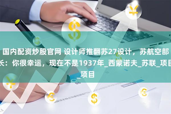 国内配资炒股官网 设计师推翻苏27设计，苏航空部长：你很幸运，现在不是1937年_西蒙诺夫_苏联_项目