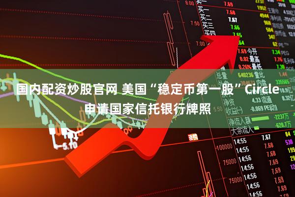 国内配资炒股官网 美国“稳定币第一股”Circle申请国家信托银行牌照