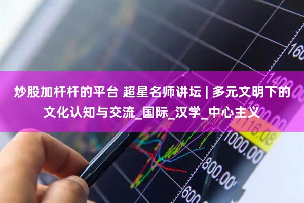 炒股加杆杆的平台 超星名师讲坛 | 多元文明下的文化认知与交流_国际_汉学_中心主义