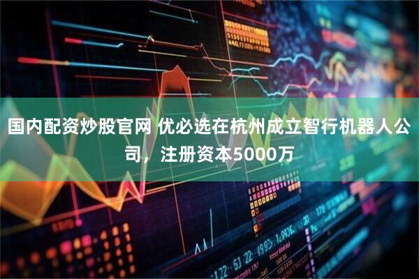 国内配资炒股官网 优必选在杭州成立智行机器人公司，注册资本5000万