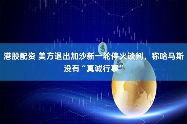 港股配资 美方退出加沙新一轮停火谈判，称哈马斯没有“真诚行事”