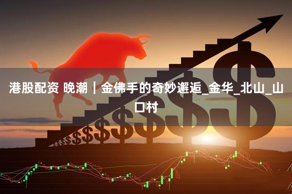 港股配资 晚潮｜金佛手的奇妙邂逅_金华_北山_山口村