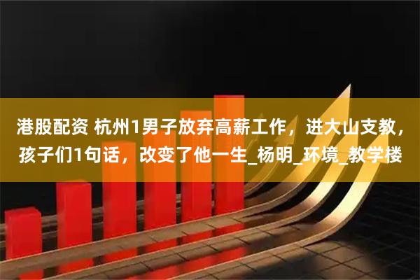 港股配资 杭州1男子放弃高薪工作，进大山支教，孩子们1句话，改变了他一生_杨明_环境_教学楼