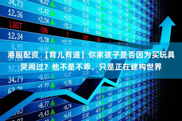 港股配资 【育儿有道】你家孩子是否因为买玩具哭闹过？他不是不乖，只是正在建构世界