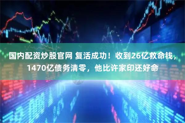 国内配资炒股官网 复活成功！收到26亿救命钱，1470亿债务清零，他比许家印还好命