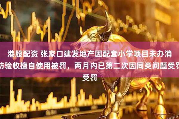 港股配资 张家口建发地产因配套小学项目未办消防验收擅自使用被罚，两月内已第二次因同类问题受罚