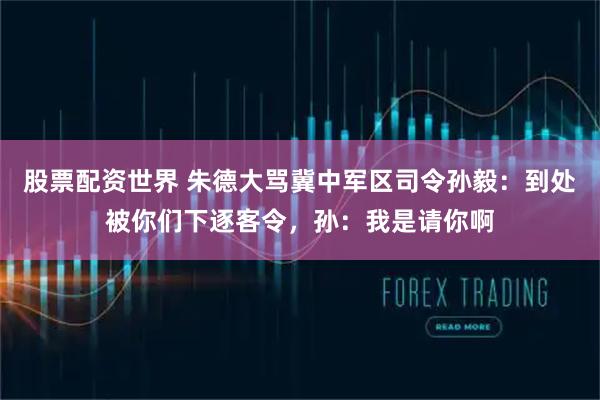 股票配资世界 朱德大骂冀中军区司令孙毅：到处被你们下逐客令，孙：我是请你啊
