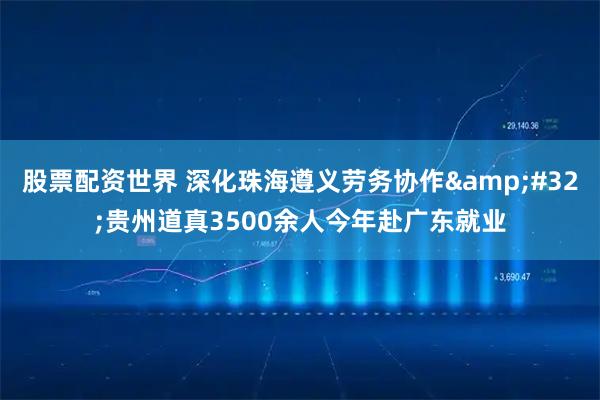 股票配资世界 深化珠海遵义劳务协作&#32;贵州道真3500余人今年赴广东就业