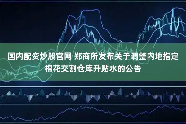 国内配资炒股官网 郑商所发布关于调整内地指定棉花交割仓库升贴水的公告
