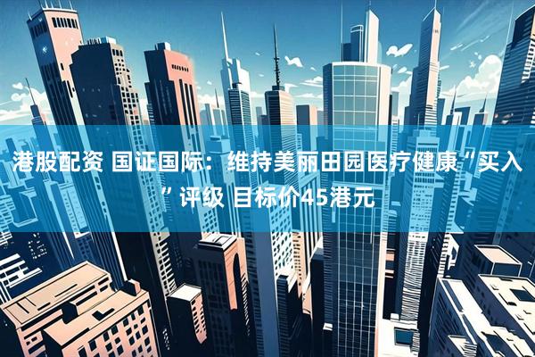 港股配资 国证国际：维持美丽田园医疗健康“买入”评级 目标价45港元