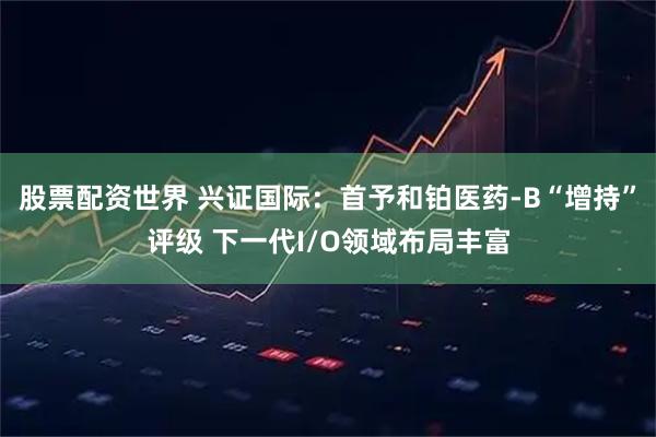 股票配资世界 兴证国际：首予和铂医药-B“增持”评级 下一代I/O领域布局丰富
