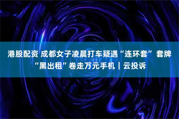 港股配资 成都女子凌晨打车疑遇“连环套” 套牌“黑出租”卷走万元手机｜云投诉