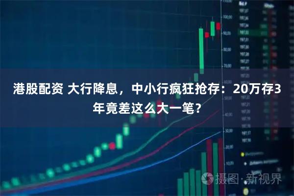 港股配资 大行降息,中小行疯狂抢存:20万存3年竟差这么大一笔?