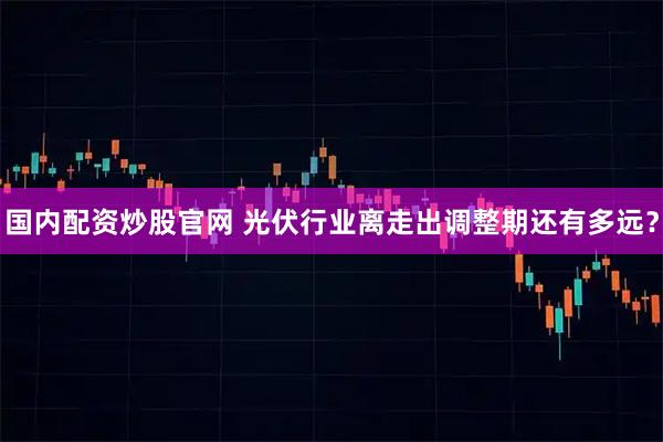 国内配资炒股官网 光伏行业离走出调整期还有多远？