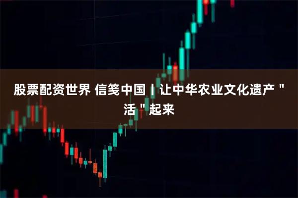 股票配资世界 信笺中国丨让中华农业文化遗产＂活＂起来