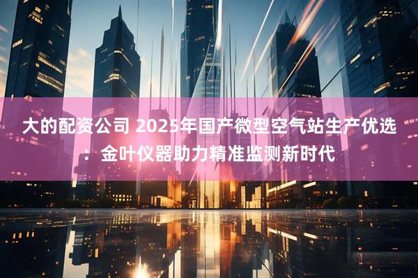 大的配资公司 2025年国产微型空气站生产优选：金叶仪器助力精准监测新时代