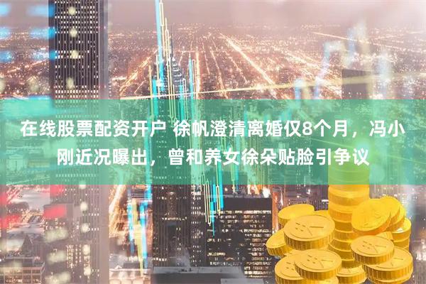 在线股票配资开户 徐帆澄清离婚仅8个月，冯小刚近况曝出，曾和养女徐朵贴脸引争议