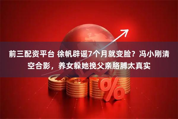 前三配资平台 徐帆辟谣7个月就变脸？冯小刚清空合影，养女躲她挽父亲胳膊太真实