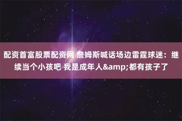 配资首富股票配资网 詹姆斯喊话场边雷霆球迷：继续当个小孩吧 我是成年人&都有孩子了