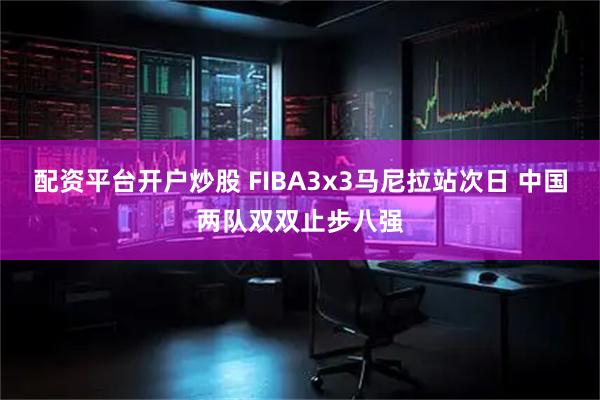 配资平台开户炒股 FIBA3x3马尼拉站次日 中国两队双双止步八强