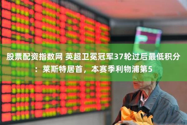 股票配资指数网 英超卫冕冠军37轮过后最低积分：莱斯特居首，本赛季利物浦第5