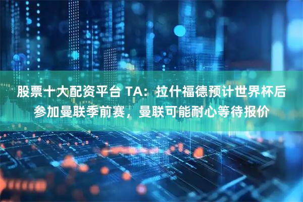 股票十大配资平台 TA：拉什福德预计世界杯后参加曼联季前赛，曼联可能耐心等待报价